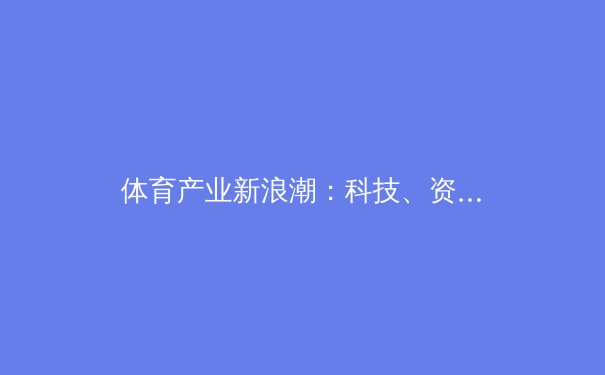 体育产业新浪潮：科技、资本与社会责任如何重塑未来赛场 - 2